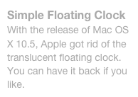 Simple Floating Clock
With the release of Mac OS X 10.5, Apple got rid of the translucent floating clock. You can have it back if you like.
